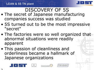 LEAN & 5S TN plant

              DISCOVERY OF 5S
• The secret of Japanese manufacturing
  companies success was studied
• 5S turned out to be the most impressive
  "secret"
• The factories were so well organized that
  abnormal situations were readily
  apparent
• This passion of cleanliness and
  orderliness became a hallmark of
  Japanese organizations
 