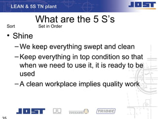 LEAN & 5S TN plant

          What are the 5 S’s
Sort       Set in Order

• Shine
   – We keep everything swept and clean
   – Keep everything in top condition so that
     when we need to use it, it is ready to be
     used
   – A clean workplace implies quality work
 