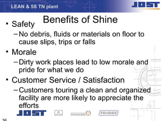 LEAN & 5S TN plant


• Safety Benefits of Shine
  – No debris, fluids or materials on floor to
    cause slips, trips or falls
• Morale
  – Dirty work places lead to low morale and
    pride for what we do
• Customer Service / Satisfaction
  – Customers touring a clean and organized
    facility are more likely to appreciate the
    efforts
 