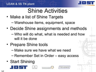 LEAN & 5S TN plant

             Shine Activities
• Make a list of Shine Targets
   – Warehouse items, equipment, space
• Decide Shine assignments and methods
   – Who will do what, what is needed and how
     will it be done
• Prepare Shine tools
   – Make sure we have what we need
   – Remember Set in Order – easy access
• Start Shining
 