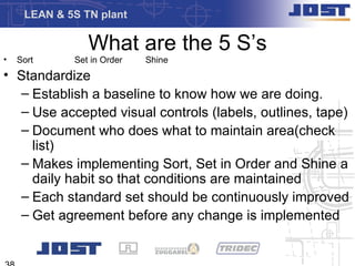 LEAN & 5S TN plant

                What are the 5 S’s
•   Sort     Set in Order   Shine
• Standardize
  – Establish a baseline to know how we are doing.
  – Use accepted visual controls (labels, outlines, tape)
  – Document who does what to maintain area(check
    list)
  – Makes implementing Sort, Set in Order and Shine a
    daily habit so that conditions are maintained
  – Each standard set should be continuously improved
  – Get agreement before any change is implemented
 