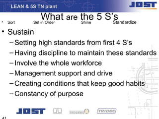 LEAN & 5S TN plant


•   Sort
                 What are the 5 S’s
             Set in Order Shine   Standardize

• Sustain
     – Setting high standards from first 4 S’s
     – Having discipline to maintain these standards
     – Involve the whole workforce
     – Management support and drive
     – Creating conditions that keep good habits
     – Constancy of purpose
 