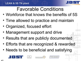 LEAN & 5S TN plant

            Favorable Conditions
•   Workforce that knows the benefits of 5S
•   Time allowed to practice and maintain
•   Organized, focused effort
•   Management support and drive
•   Results that are publicly documented
•   Efforts that are recognized & rewarded
•   Needs to be beneficial and satisfying
 