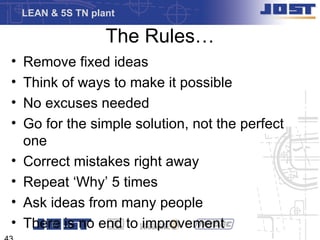 LEAN & 5S TN plant

                    The Rules…
•   Remove fixed ideas
•   Think of ways to make it possible
•   No excuses needed
•   Go for the simple solution, not the perfect
    one
•   Correct mistakes right away
•   Repeat ‘Why’ 5 times
•   Ask ideas from many people
•   There is no end to improvement
 