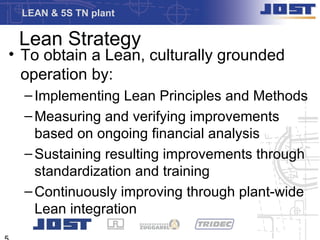 LEAN & 5S TN plant

 Lean Strategy
• To obtain a Lean, culturally grounded
  operation by:
  – Implementing Lean Principles and Methods
  – Measuring and verifying improvements
    based on ongoing financial analysis
  – Sustaining resulting improvements through
    standardization and training
  – Continuously improving through plant-wide
    Lean integration
 