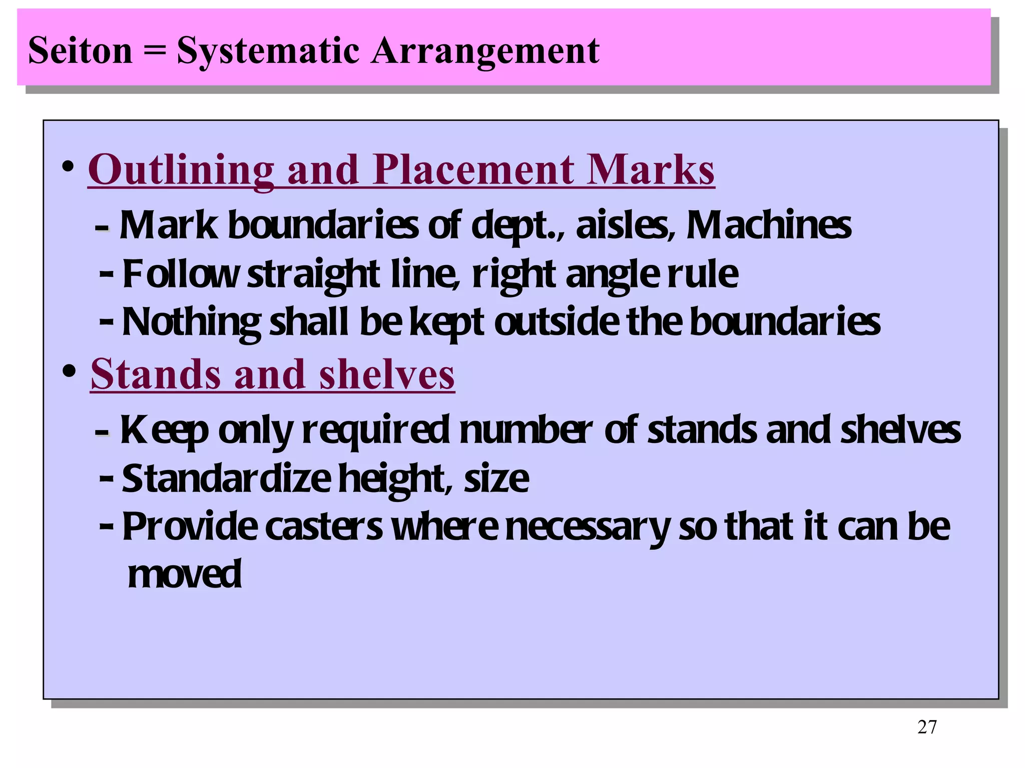 Seiton = Systematic Arrangement Outlining and Placement Marks -  Mark boundaries of dept., aisles, Machines - Follow straight line, right angle rule - Nothing shall be kept outside the boundaries Stands and shelves -  Keep only required number of stands and shelves - Standardize height, size - Provide casters where necessary so that it can be moved 