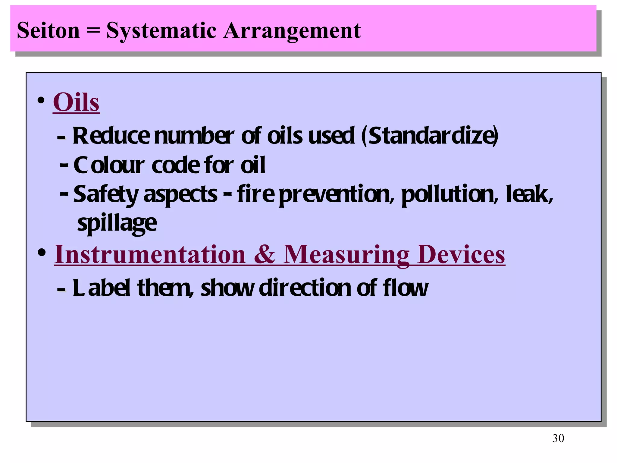 Seiton = Systematic Arrangement Oils -  Reduce number of oils used (Standardize) - Colour code for oil - Safety aspects - fire prevention, pollution, leak, spillage Instrumentation & Measuring Devices -  Label them, show direction of flow 