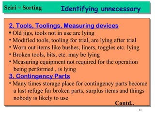 Seiri = Sorting Identifying unnecessary 2. Tools, Toolings, Measuring devices Old jigs, tools not in use are lying Modified tools, tooling for trial, are lying after trial Worn out items like bushes, liners, toggles etc. lying Broken tools, bits, etc. may be lying Measuring equipment not required for the operation being performed , is lying 3. Contingency Parts Many times storage place for contingency parts become a last refuge for broken parts, surplus items and things nobody is likely to use Contd.. 