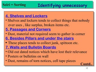 Seiri = Sorting Identifying unnecessary 4. Shelves and Lockers Shelves and lockers tends to collect things that nobody ever uses , like surplus, broken items etc. 5. Passages and Corners Dust, material not required seem to gather in corner 6. Besides Pillars and under the stairs These places tends to collect junk, spittoon etc. 7. Walls and Bulletin Boards Old out dated notices which have lost their relevance Posters or bulletins on wall Dust, remains of torn notices, cell tape pieces Contd.. 