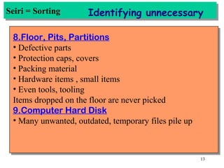 Seiri = Sorting Identifying unnecessary 8.Floor, Pits, Partitions Defective parts Protection caps, covers Packing material Hardware items , small items Even tools, tooling Items dropped on the floor are never picked 9.Computer Hard Disk Many unwanted, outdated, temporary files pile up 