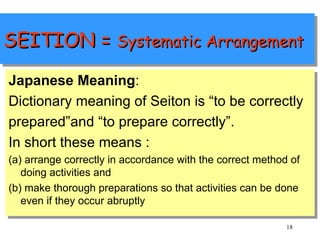 SEITION =  Systematic Arrangement Japanese Meaning : Dictionary meaning of Seiton is “to be correctly prepared”and “to prepare correctly”. In short these means :  (a) arrange correctly in accordance with the correct method of doing activities and  (b) make thorough preparations so that activities can be done even if they occur abruptly 