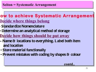 Seiton = Systematic Arrangement How to achieve Systematic Arrangement ? Decide where things belong -  Standardize Nomenclature - Determine an analytical method of storage Decide how things should be put away -  Name & locations to everything. Label both item  and location - Store material functionally - Prevent mistakes with coding by shapes & colour contd.. 