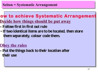 Seiton = Systematic Arrangement How to achieve Systematic Arrangement ? Decide how things should be put away -  Follow first in first out rule - If two identical items are to be located, then store them separately, colour code them. Obey the rules -  Put the things back to their location after their use 