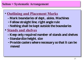 Seiton = Systematic Arrangement Outlining and Placement Marks -  Mark boundaries of dept., aisles, Machines - Follow straight line, right angle rule - Nothing shall be kept outside the boundaries Stands and shelves -  Keep only required number of stands and shelves - Standardize height, size - Provide casters where necessary so that it can be moved 