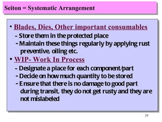 Seiton = Systematic Arrangement Blades, Dies, Other important consumables -  Store them in the protected place - Maintain these things regularly by applying rust preventive, oiling etc. WIP- Work In Process -  Designate a place for each component/part - Decide on how much quantity to be stored - Ensure that there is no damage to good part  during transit, they do not get rusty and they are not mislabeled 