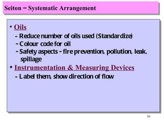 Seiton = Systematic Arrangement Oils -  Reduce number of oils used (Standardize) - Colour code for oil - Safety aspects - fire prevention, pollution, leak, spillage Instrumentation & Measuring Devices -  Label them, show direction of flow 