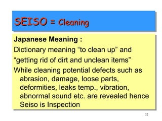 SEISO =  Cleaning  Japanese Meaning : Dictionary meaning “to clean up” and “ getting rid of dirt and unclean items”  While cleaning potential defects such as abrasion, damage, loose parts, deformities, leaks temp., vibration, abnormal sound etc. are revealed hence Seiso is Inspection   