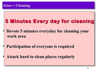 Seiso = Cleaning 5 Minutes Every day for cleaning Devote 5 minutes everyday for cleaning your work area Participation of everyone is required Attack hard to clean places regularly 