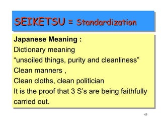 SEIKETSU =  Standardization Japanese Meaning : Dictionary meaning  “ unsoiled things, purity and cleanliness” Clean manners , Clean cloths, clean politician It is the proof that 3 S’s are being faithfully carried out. 