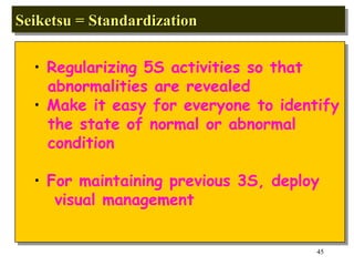 Seiketsu = Standardization Regularizing 5S activities so that abnormalities are revealed Make it easy for everyone to identify the state of normal or abnormal condition For maintaining previous 3S, deploy visual management 