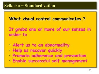 Seiketsu = Standardization  What visual control communicates ? It grabs one or more of our senses in  order to Alert us to an abnormality Help us recover quickly Promote adherence and prevention Enable successful self management 