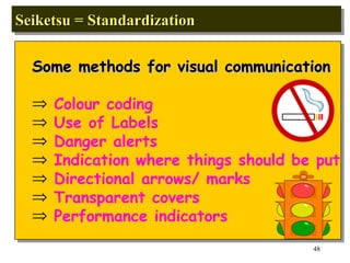 Seiketsu = Standardization  Some methods for visual communication Colour coding Use of Labels Danger alerts Indication where things should be put Directional arrows/ marks Transparent covers Performance indicators 