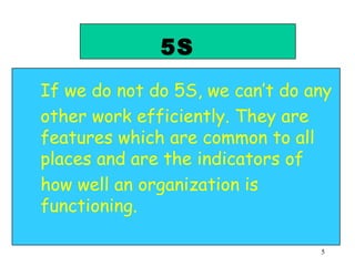 5S If we do not do 5S, we can’t do any other work efficiently. They are features which are common to all places and are the indicators of  how well an organization is functioning. 