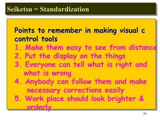 Seiketsu = Standardization  Points to remember in making visual c control tools 1. Make them easy to see from distance 2. Put the display on the things  3. Everyone can tell what is right and what is wrong 4. Anybody can follow them and make necessary corrections easily 5. Work place should look brighter & orderly 