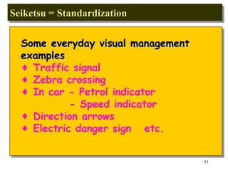 Seiketsu = Standardization  Some everyday visual management  examples  Traffic signal Zebra crossing In car - Petrol indicator - Speed indicator Direction arrows Electric danger sign  etc. 