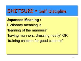 SHITSUKE =  Self Discipline Japanese Meaning : Dictionary meaning is  “ learning of the manners” “ having manners, dressing neatly” OR “ training children for good customs” 