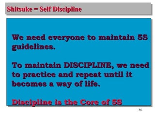 Shitsuke = Self Discipline We need everyone to maintain 5S guidelines. To maintain DISCIPLINE, we need to practice and repeat until it becomes a way of life. Discipline is the Core of 5S 