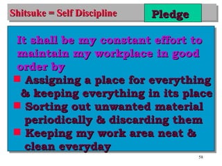 Shitsuke = Self Discipline Pledge It shall be my constant effort to maintain my workplace in good order by Assigning a place for everything & keeping everything in its place Sorting out unwanted material periodically & discarding them Keeping my work area neat & clean everyday 