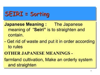 SEIRI =  Sorting Japanese Meaning :  The Japanese meaning of  “ Seiri”  is to straighten and contain. - Get rid of waste and put it in order according to rules OTHER JAPANESE MEANINGS - farmland cultivation, Make an orderly system and straighten 