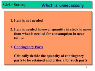 Seiri = Sorting 1. Item is not needed 2. Item is needed however quantity in stock is more than what is needed for consumption in near future 3.  Contingency Parts Critically decide the quantity of contingency  parts to be retained and criteria for such parts What is unnecessary 
