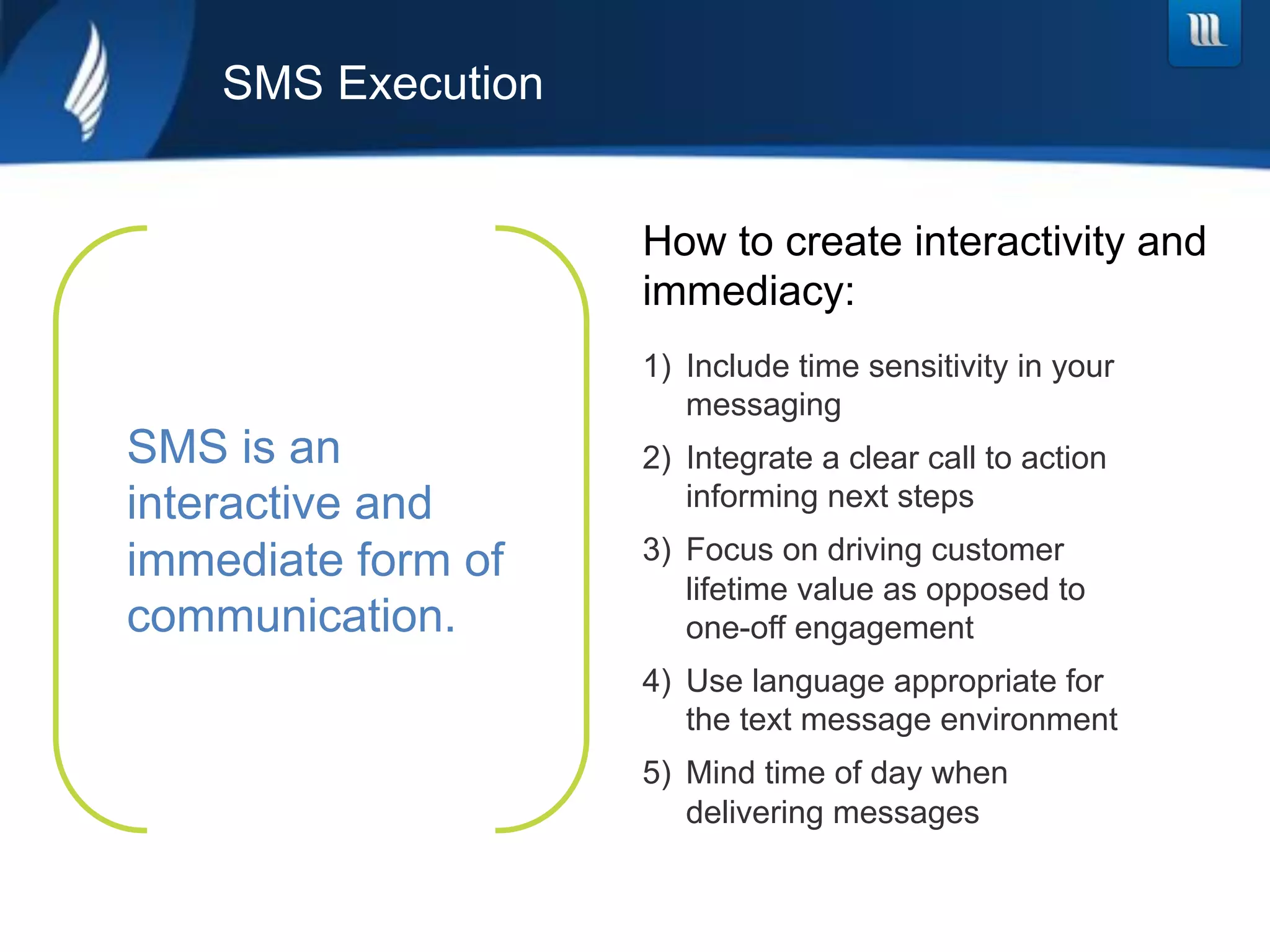 SMS Execution


                    How to create interactivity and
                    immediacy:
                    1)  Include time sensitivity in your
                        messaging
SMS is an           2)  Integrate a clear call to action
interactive and         informing next steps

immediate form of   3)  Focus on driving customer
                        lifetime value as opposed to
communication.          one-off engagement
                    4)  Use language appropriate for
                        the text message environment
                    5)  Mind time of day when
                        delivering messages
 