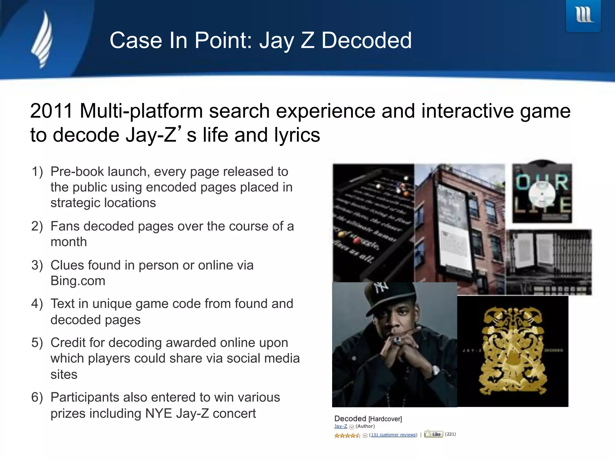 Case In Point: Jay Z Decoded


2011 Multi-platform search experience and interactive game
to decode Jay-Z s life and lyrics
1)  Pre-book launch, every page released to
    the public using encoded pages placed in
    strategic locations
2)  Fans decoded pages over the course of a
    month
3)  Clues found in person or online via
    Bing.com
4)  Text in unique game code from found and
    decoded pages
5)  Credit for decoding awarded online upon
    which players could share via social media
    sites
6)  Participants also entered to win various
    prizes including NYE Jay-Z concert
 