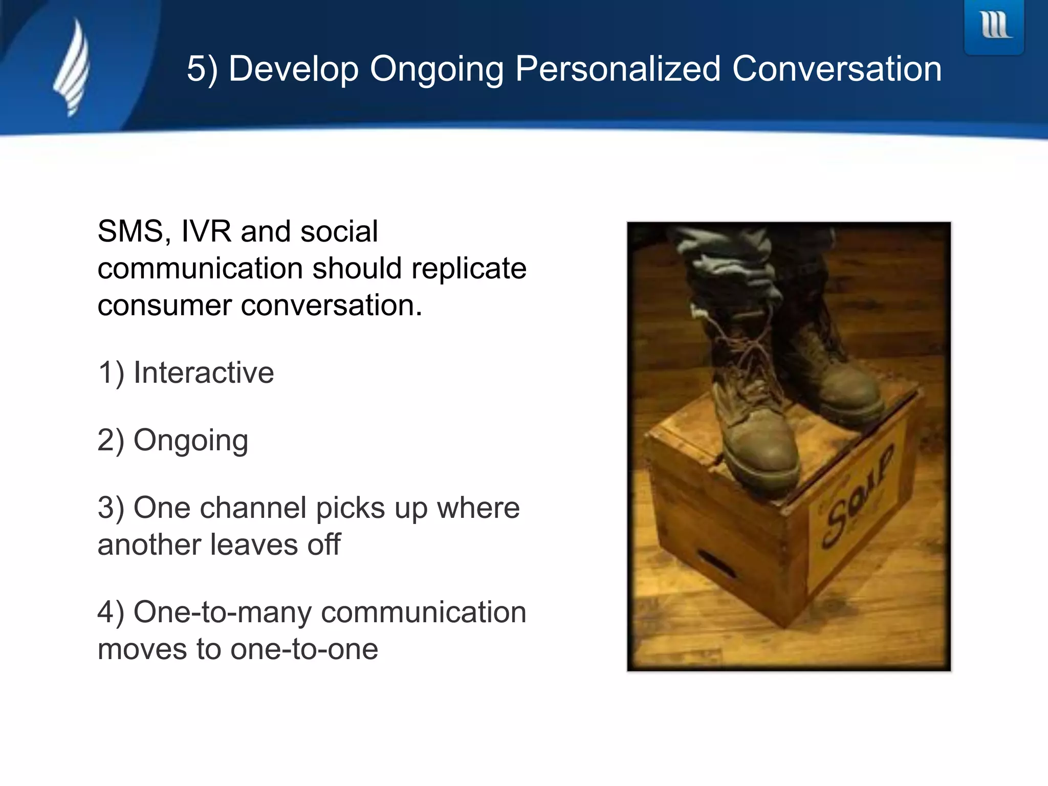 5) Develop Ongoing Personalized Conversation



SMS, IVR and social
communication should replicate
consumer conversation.

1)  Interactive

2)  Ongoing

3)  One channel picks up where
another leaves off

4)  One-to-many communication
moves to one-to-one
 