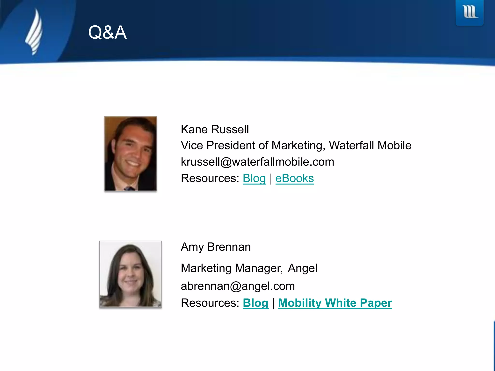 Q&A




      Kane Russell
      Vice President of Marketing, Waterfall Mobile
      krussell@waterfallmobile.com
      Resources: Blog | eBooks




      Amy Brennan
      Marketing Manager, Angel
      abrennan@angel.com
      Resources: Blog | Mobility White Paper
 
