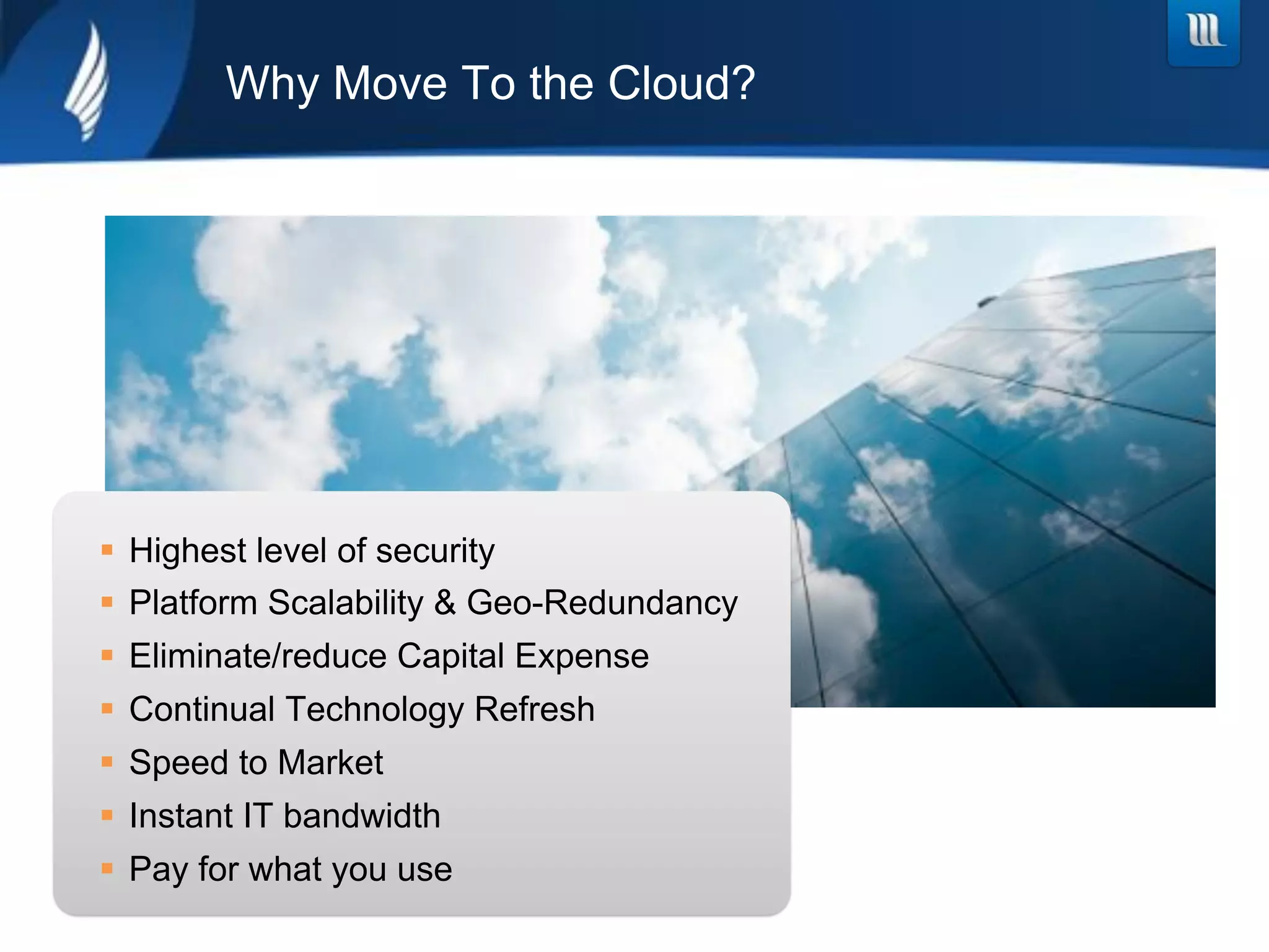 Why Move To the Cloud?




!  Highest level of security
!  Platform Scalability & Geo-Redundancy
!  Eliminate/reduce Capital Expense
!  Continual Technology Refresh
!  Speed to Market
!  Instant IT bandwidth
!  Pay for what you use
 