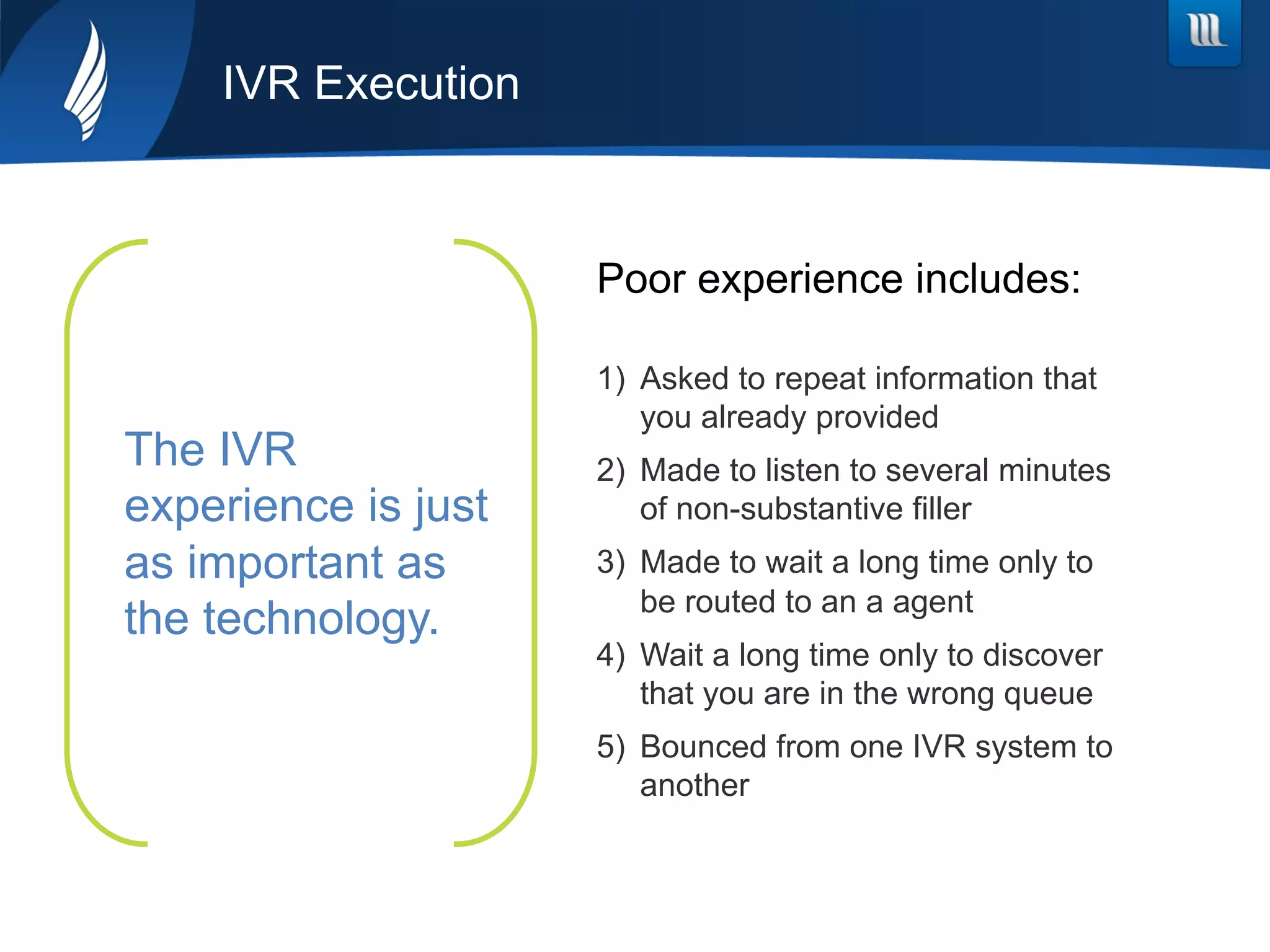 The IVR
experience is just
as important as
the technology.
IVR Execution
1)  Asked to repeat information that
you already provided
2)  Made to listen to several minutes
of non-substantive filler
3)  Made to wait a long time only to
be routed to an a agent
4)  Wait a long time only to discover
that you are in the wrong queue
5)  Bounced from one IVR system to
another
Poor experience includes:
 