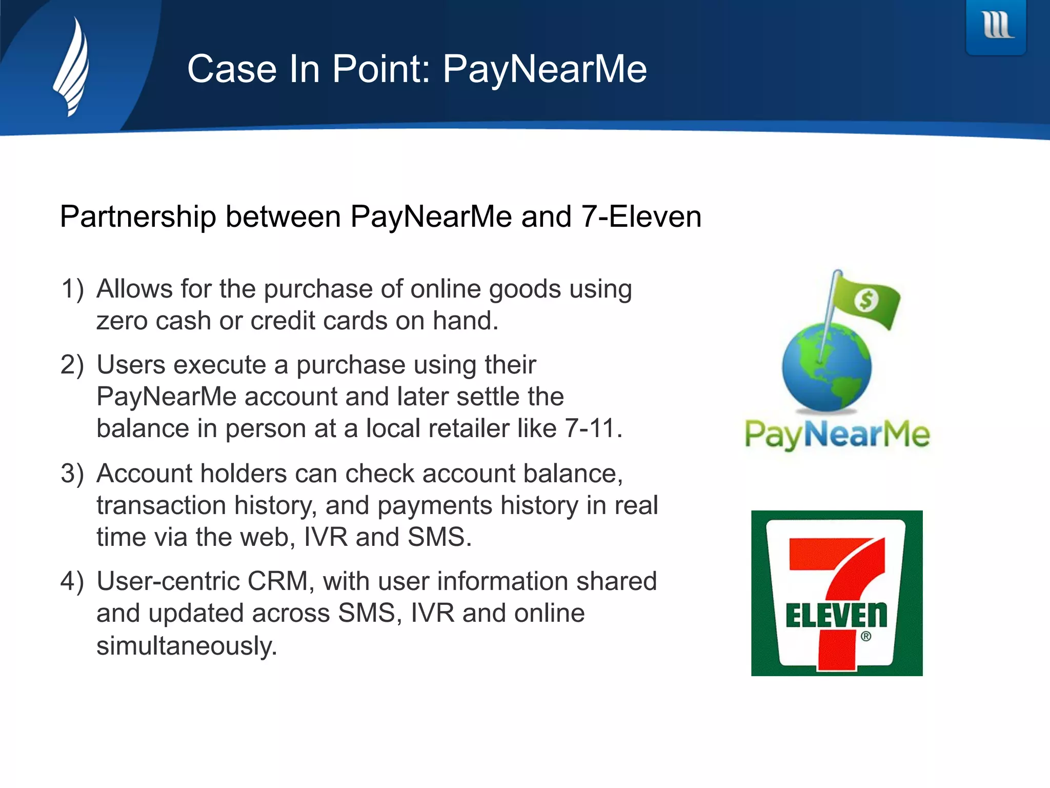 Case In Point: PayNearMe
Partnership between PayNearMe and 7-Eleven
1)  Allows for the purchase of online goods using
zero cash or credit cards on hand.
2)  Users execute a purchase using their
PayNearMe account and later settle the
balance in person at a local retailer like 7-11.
3)  Account holders can check account balance,
transaction history, and payments history in real
time via the web, IVR and SMS.
4)  User-centric CRM, with user information shared
and updated across SMS, IVR and online
simultaneously.
 