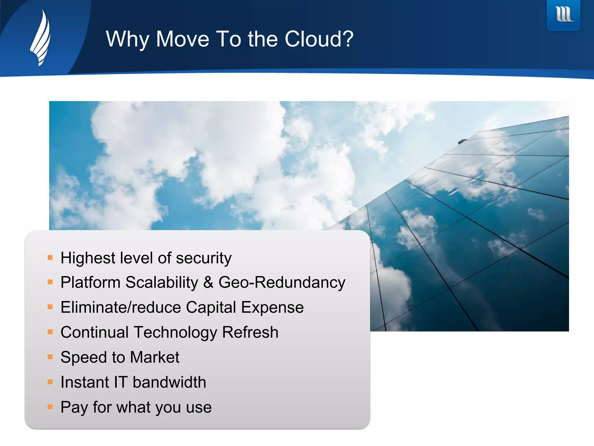 Why Move To the Cloud?
§  Highest level of security
§  Platform Scalability & Geo-Redundancy
§  Eliminate/reduce Capital Expense
§  Continual Technology Refresh
§  Speed to Market
§  Instant IT bandwidth
§  Pay for what you use
 