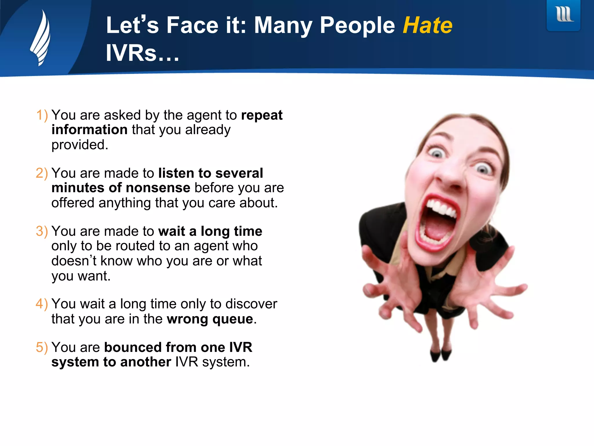 Let s Face it: Many People Hate
IVRs…
1) You are asked by the agent to repeat
information that you already
provided.
2) You are made to listen to several
minutes of nonsense before you are
offered anything that you care about.
3) You are made to wait a long time
only to be routed to an agent who
doesn t know who you are or what
you want.
4) You wait a long time only to discover
that you are in the wrong queue.
5) You are bounced from one IVR
system to another IVR system.
 