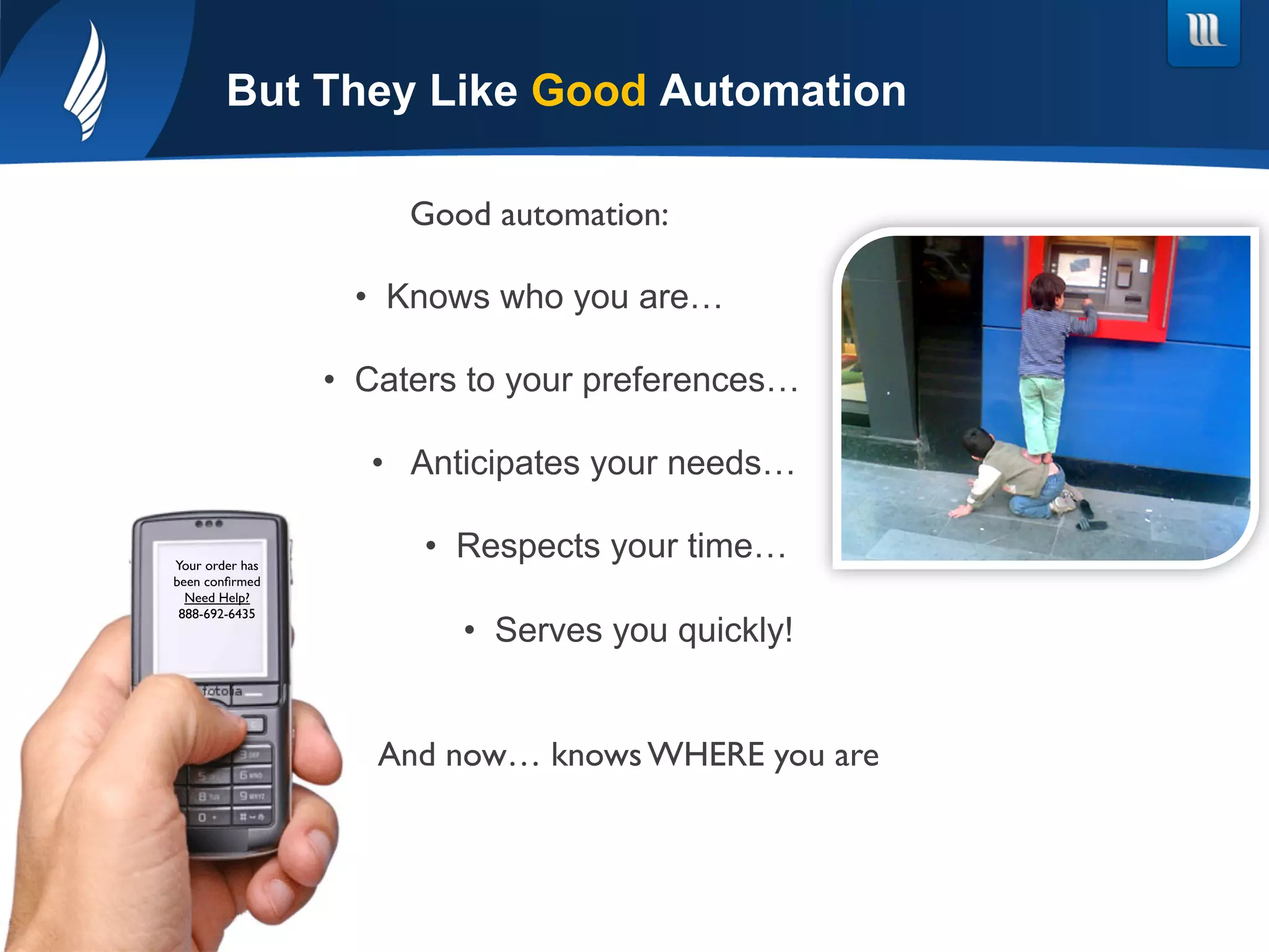 Good automation:	

•  Knows who you are…
•  Caters to your preferences…
•  Anticipates your needs…
•  Respects your time…
•  Serves you quickly!
	

And now… knows WHERE you are
But They Like Good Automation
Your order has
been conﬁrmed	

Need Help?	

888-692-6435	

 