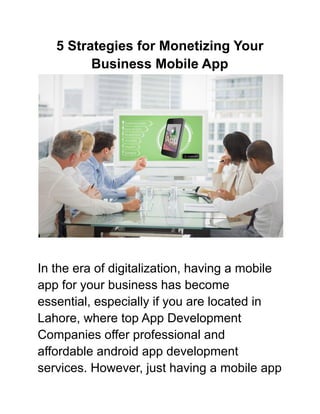 5 Strategies for Monetizing Your
Business Mobile App
In the era of digitalization, having a mobile
app for your business has become
essential, especially if you are located in
Lahore, where top App Development
Companies offer professional and
affordable android app development
services. However, just having a mobile app
 