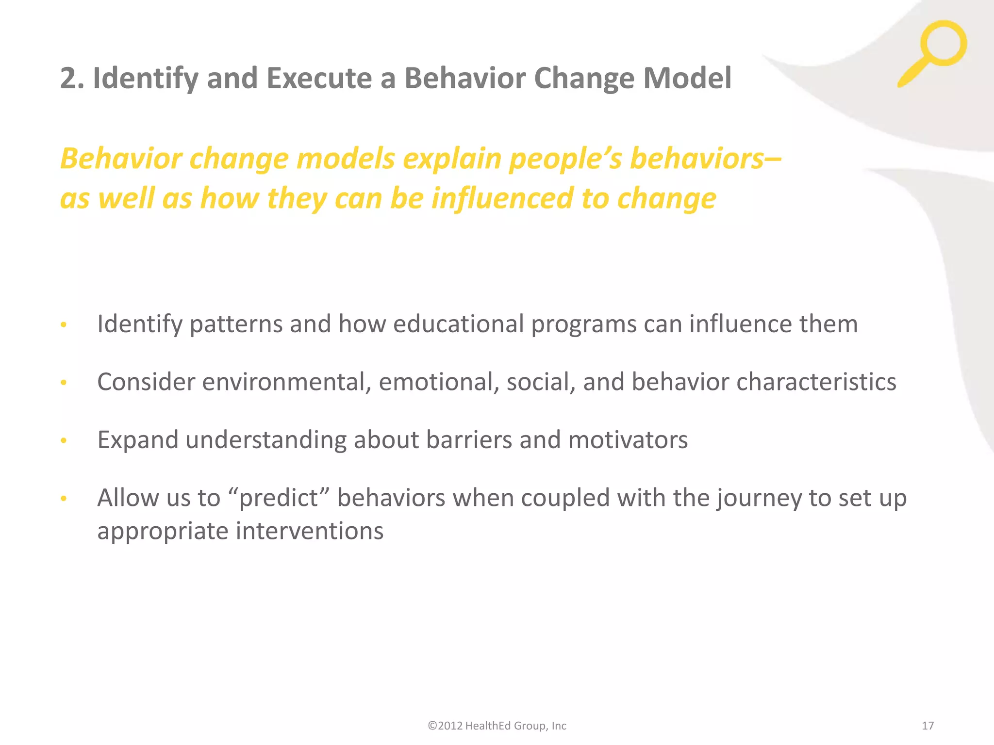 2. Identify and Execute a Behavior Change Model

Behavior change models explain people’s behaviors–
as well as how they can be influenced to change


•   Identify patterns and how educational programs can influence them

•   Consider environmental, emotional, social, and behavior characteristics

•   Expand understanding about barriers and motivators

•   Allow us to “predict” behaviors when coupled with the journey to set up
    appropriate interventions




                                 ©2012 HealthEd Group, Inc                    17
 