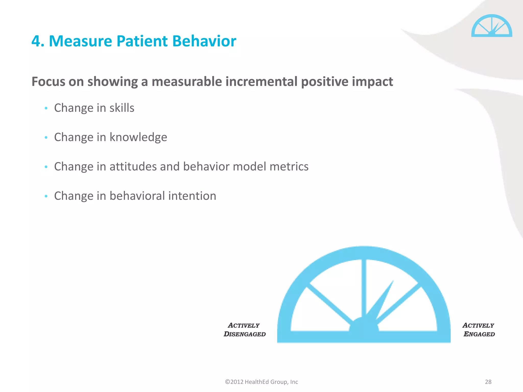 4. Measure Patient Behavior

Focus on showing a measurable incremental positive impact
  •   Change in skills

  •   Change in knowledge

  •   Change in attitudes and behavior model metrics

  •   Change in behavioral intention




                                        ACTIVELY                   ACTIVELY
                                       DISENGAGED                  ENGAGED




                                       ©2012 HealthEd Group, Inc        28
 
