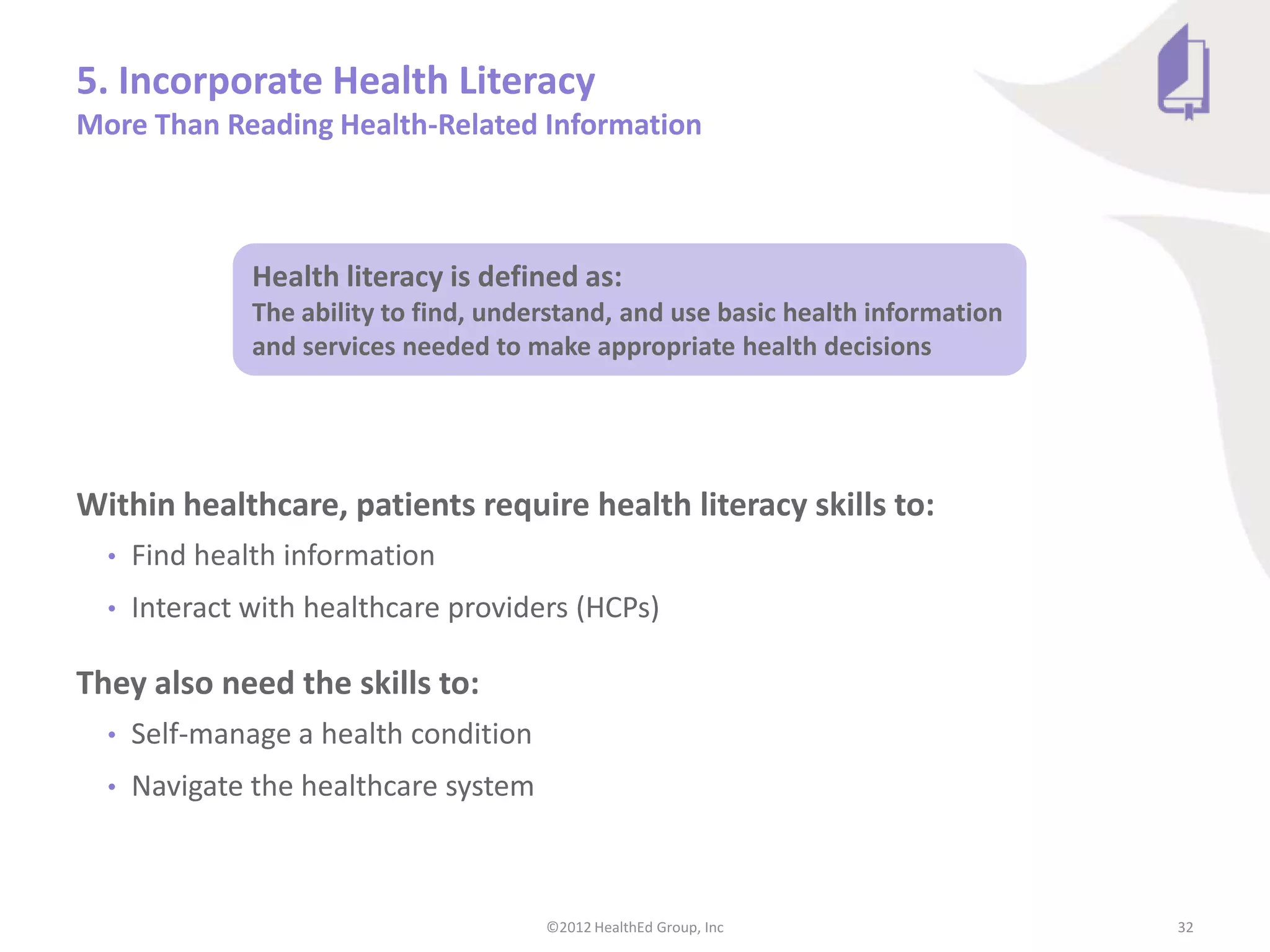 5. Incorporate Health Literacy
More Than Reading Health-Related Information



               Health literacy is defined as:
               The ability to find, understand, and use basic health information
               and services needed to make appropriate health decisions




Within healthcare, patients require health literacy skills to:
  •   Find health information
  •   Interact with healthcare providers (HCPs)

They also need the skills to:
  •   Self-manage a health condition
  •   Navigate the healthcare system



                                        ©2012 HealthEd Group, Inc                  32
 