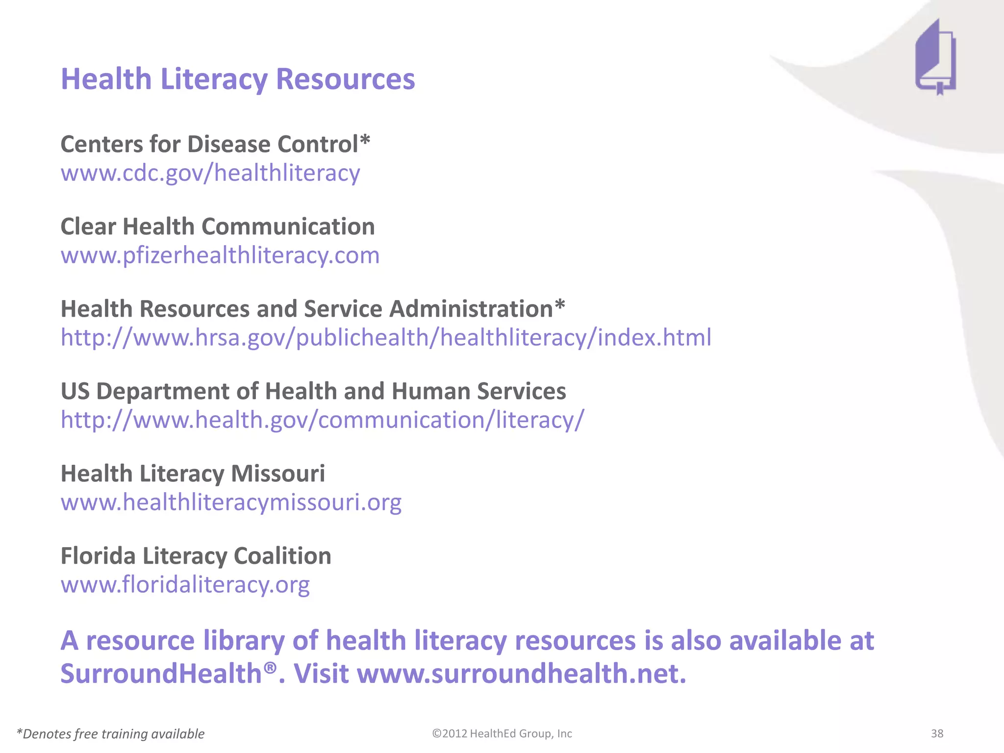 Health Literacy Resources
       Centers for Disease Control*
       www.cdc.gov/healthliteracy

       Clear Health Communication
       www.pfizerhealthliteracy.com

       Health Resources and Service Administration*
       http://www.hrsa.gov/publichealth/healthliteracy/index.html

       US Department of Health and Human Services
       http://www.health.gov/communication/literacy/

       Health Literacy Missouri
       www.healthliteracymissouri.org

       Florida Literacy Coalition
       www.floridaliteracy.org

       A resource library of health literacy resources is also available at
       SurroundHealth®. Visit www.surroundhealth.net.
*Denotes free training available        ©2012 HealthEd Group, Inc             38
 