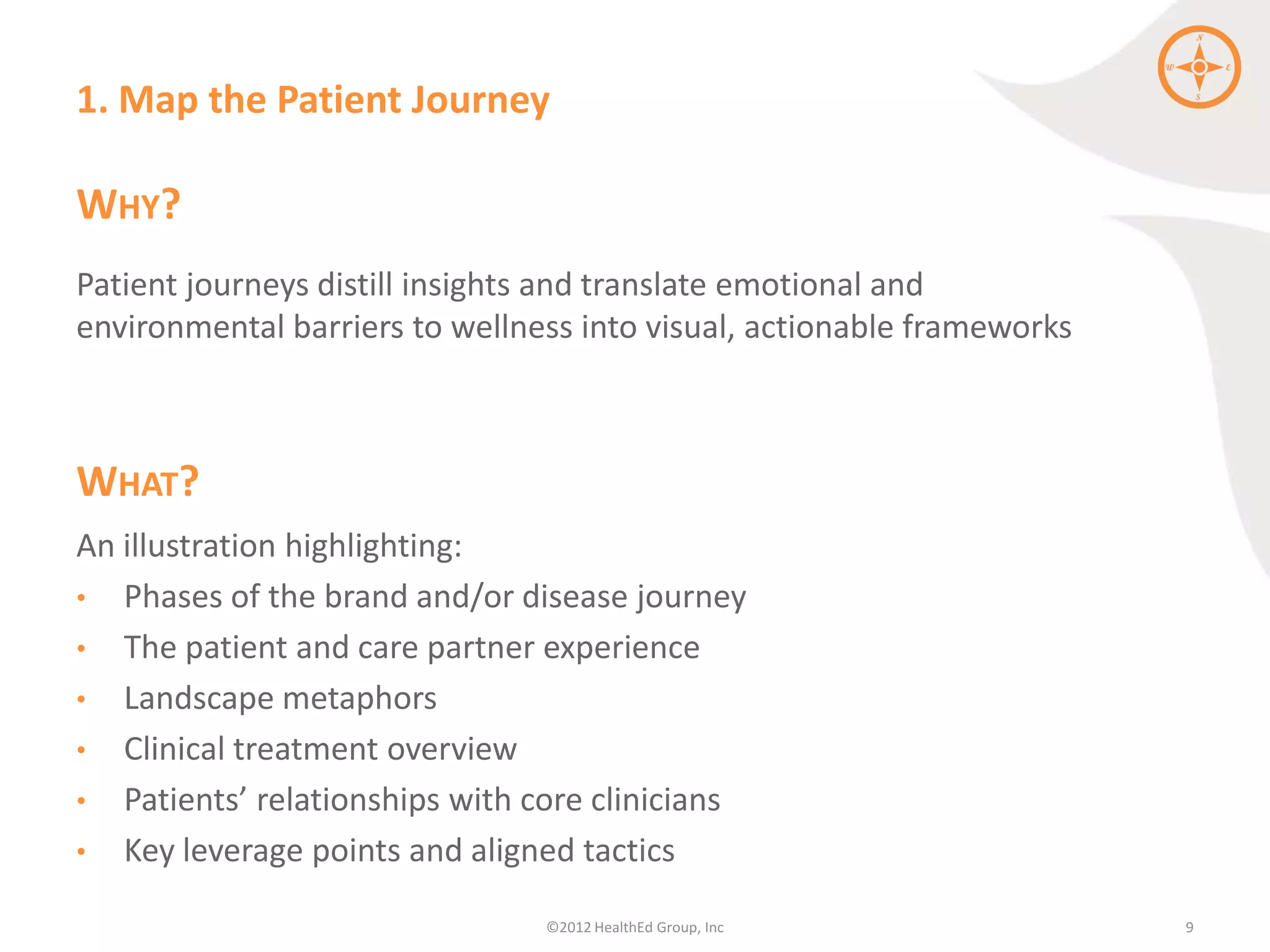 1. Map the Patient Journey

WHY?
Patient journeys distill insights and translate emotional and
environmental barriers to wellness into visual, actionable frameworks



WHAT?
An illustration highlighting:
• Phases of the brand and/or disease journey
• The patient and care partner experience
• Landscape metaphors
• Clinical treatment overview
• Patients’ relationships with core clinicians
• Key leverage points and aligned tactics

                                ©2012 HealthEd Group, Inc               9
 